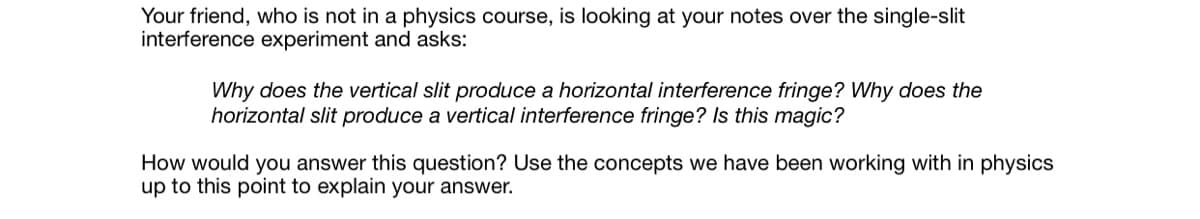 Your friend, who is not in a physics course, is looking at your notes over the single-slit
interference experiment and asks:
Why does the vertical slit produce a horizontal interference fringe? Why does the
horizontal slit produce a vertical interference fringe? Is this magic?
How would you answer this question? Use the concepts we have been working with in physics
up to this point to explain your answer.