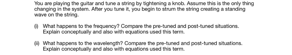 You are playing the guitar and tune a string by tightening a knob. Assume this is the only thing
changing in the system. After you tune it, you begin to strum the string creating a standing
wave on the string.
(i) What happens to the frequency? Compare the pre-tuned and post-tuned situations.
Explain conceptually and also with equations used this term.
(ii) What happens to the wavelength? Compare the pre-tuned and post-tuned situations.
Explain conceptually and also with equations used this term.