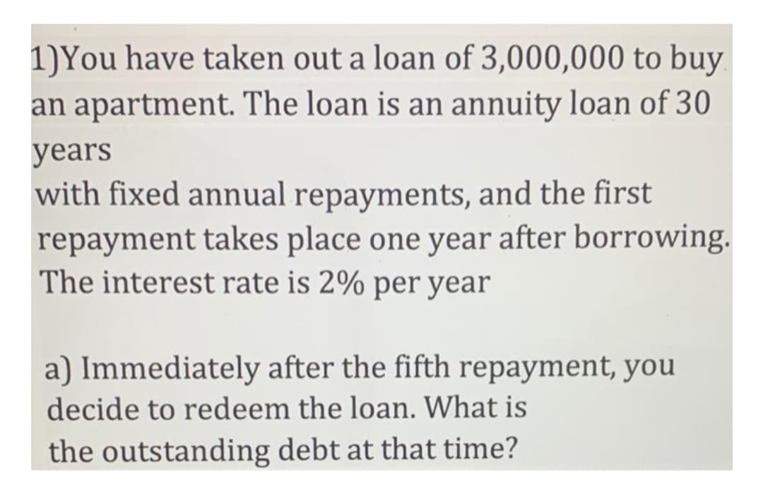 1)You have taken out a loan of 3,000,000 to buy
an apartment. The loan is an annuity loan of 30
years
with fixed annual repayments, and the first
repayment takes place one year after borrowing.
The interest rate is 2% per year
a) Immediately after the fifth repayment, you
decide to redeem the loan. What is
the outstanding debt at that time?
