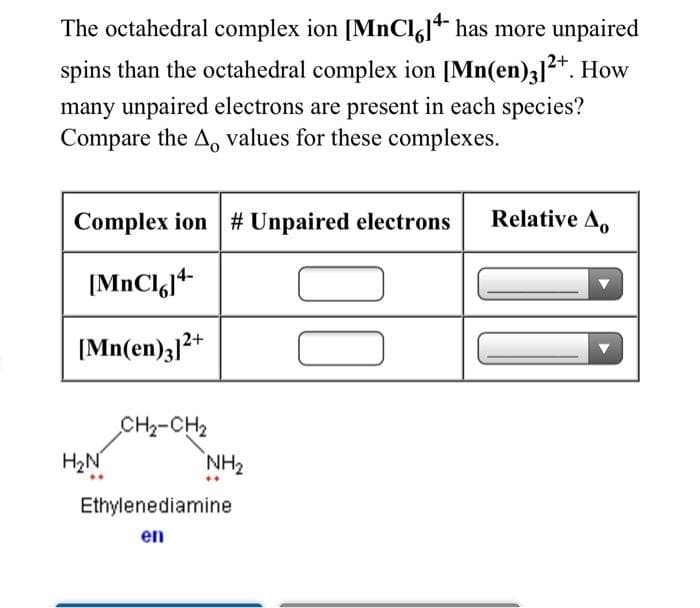The octahedral complex ion [MNCI,]* has more unpaired
spins than the octahedral complex ion [Mn(en)3]2*. How
many unpaired electrons are present in each species?
Compare the A, values for these complexes.
Complex ion # Unpaired electrons
Relative A,
[MnClgj+
[Mn(en)3]2+
CH2-CH2
H2N
NH2
Ethylenediamine
en
