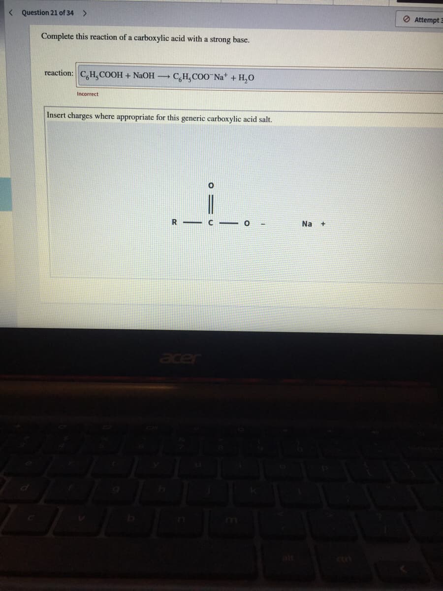 < Question 21 of 34 >
O Attempt 3
Complete this reaction of a carboxylic acid with a strong base.
reaction: C,H, COOH + NAOH
C,H,COO Nat + H,0
Incorrect
Insert charges where appropriate for this generic carboxylic acid salt.
R - C - O
Na +
