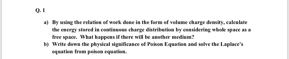 Q. 1
a) By using the relation of work done in the form of volume charge density, calculate
the energy stored in continuous charge distribution by considering whole space as a
free space. What happens if there will be another medium?
b) Write down the physical significance of Poison Equation and solve the Laplace's
equation from poison equation.
