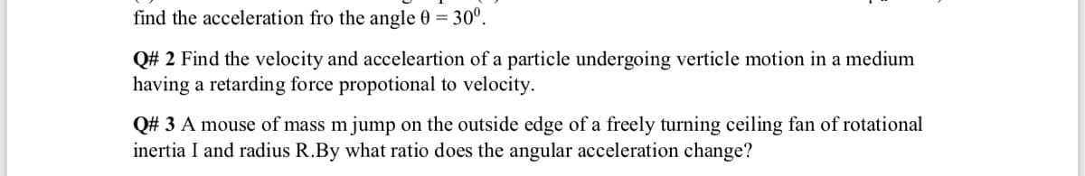 find the acceleration fro the angle 0 = 30°.
Q# 2 Find the velocity and acceleartion of a particle undergoing verticle motion in a medium
having a retarding force propotional to velocity.
Q# 3 A mouse of mass mjump on the outside edge of a freely turning ceiling fan of rotational
inertia I and radius R.By what ratio does the angular acceleration change?
