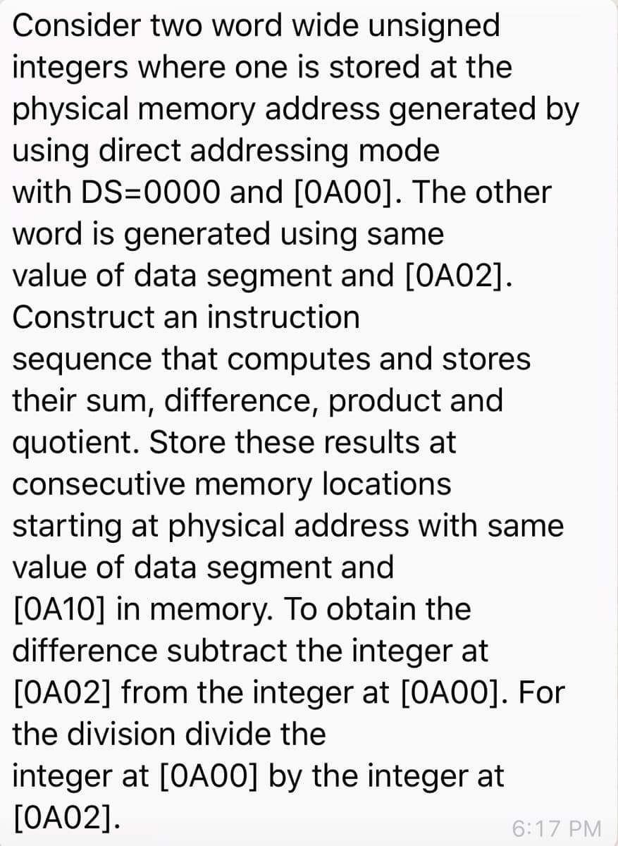 Consider two word wide unsigned
integers where one is stored at the
physical memory address generated by
using direct addressing mode
with DS=0000 and [OA00]. The other
word is generated using same
value of data segment and [OA02].
Construct an instruction
sequence that computes and stores
their sum, difference, product and
quotient. Store these results at
consecutive memory locations
starting at physical address with same
value of data segment and
[OA10] in memory. To obtain the
difference subtract the integer at
[OA02] from the integer at [OA00]. For
the division divide the
integer at [OAO0] by the integer at
[OA02].
6:17 PM
