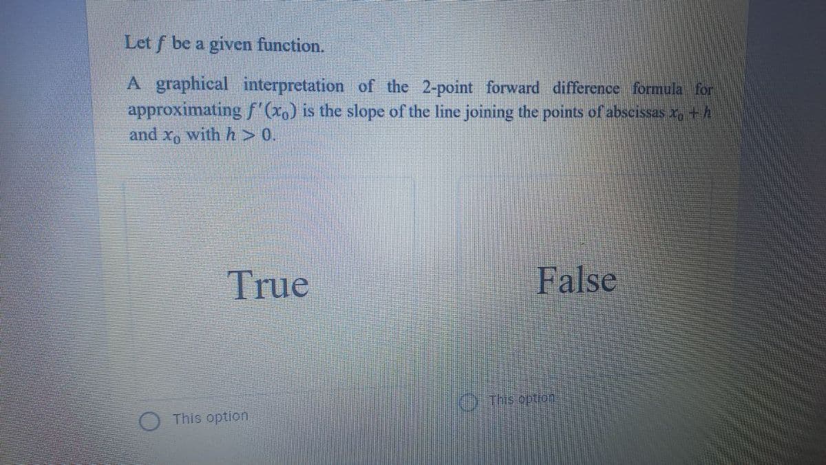 Let f be a given function.
A graphical interpretation of the 2-point forward difference formula for
approximatingf'x,) is the slope of the line joining the points of abscissas x, +h
and x, with h> 0.
True
False
OThs option
This option
