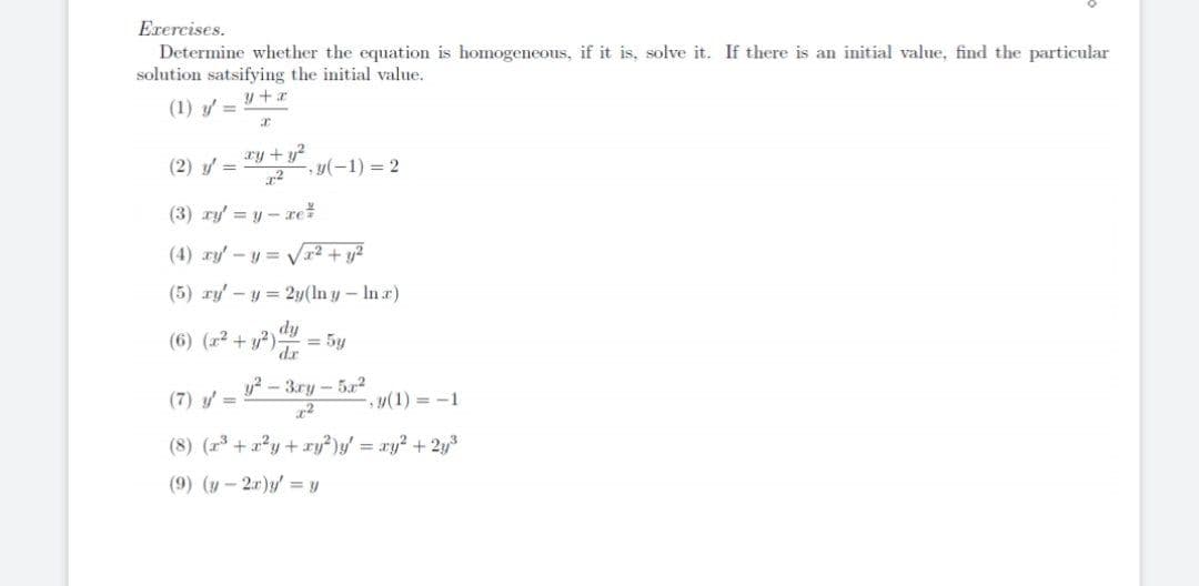 Erercises.
Determine whether the equation is homogeneous, if it is, solve it. If there is an initial value, find the particular
solution satsifying the initial value.
(1) y =
ry +y?
(2) y =
-y(-1) 2
(3) ry' = y - rež
(4) ry' -y = Vr2 + y?
(5) ry' - y = 2y(ln y- In r)
fip
(6) (r2 + y?)
= 5y
dr
y? - 3.ry – 5r2
(7) y =
y(1) = -1
(8) (23 + a?y +ry²)y/ = ry? + 2y
(9) (y - 2r)y' = y
