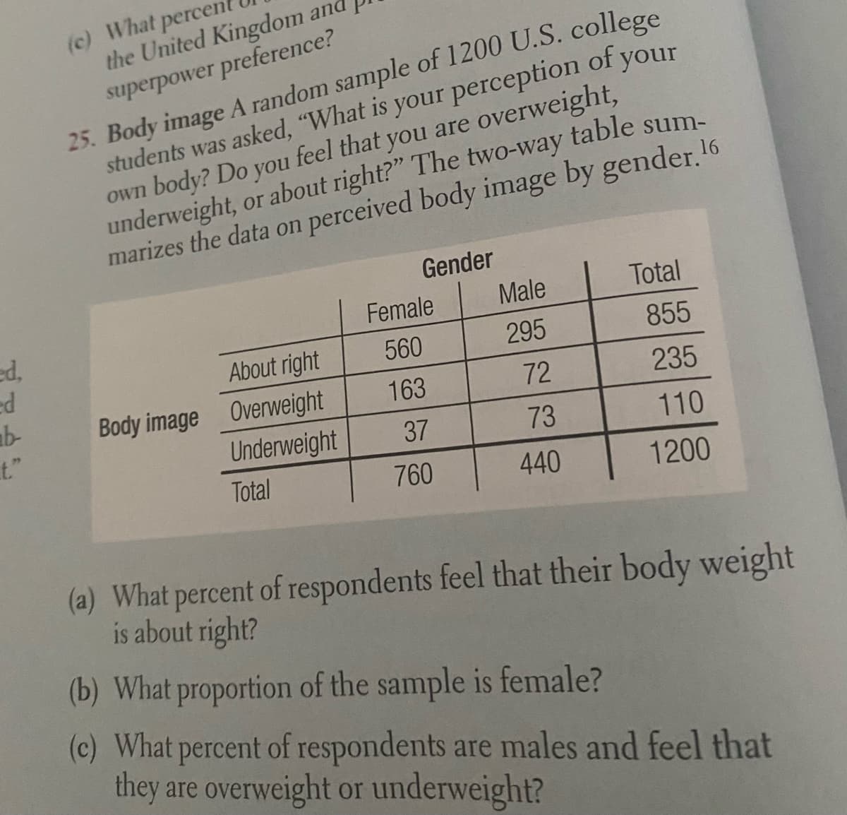 (c) What percen
the United Kingdom and
superpower preference?
25. Body image A random sample of 1200 U.S. college
students was asked, "What is your perception of your
own body? Do you feel that you are overweight,
underweight, or about right?" The two-way table sum-
marizes the data on perceived body image by gender. 16
Gender
Female
Male
Total
ed,
295
855
About right
560
163
72
235
ab-
t."
Body image Overweight
Underweight
37
73
110
Total
760
440
1200
(a) What percent of respondents feel that their body weight
is about right?
(b) What proportion of the sample is female?
(c) What percent of respondents are males and feel that
they are overweight or underweight?
