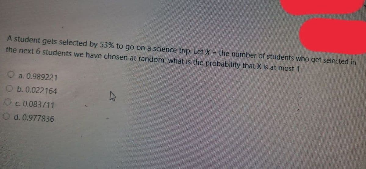 A student gets selected by 53% to go on a science trip. Let X = the number of students who get selected in
the next 6 students we have chosen at random. what is the probability that X is at most 1
O a. 0.989221
O b. 0.022164
O c. 0.083711
O d. 0.977836

