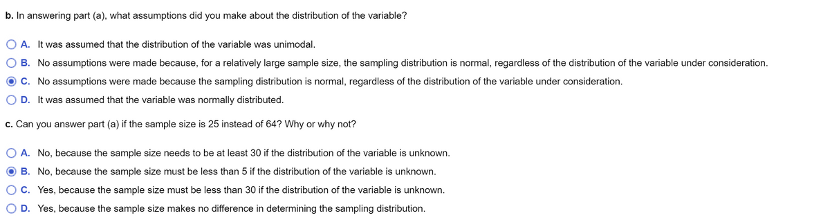 b. In answering part (a), what assumptions did you make about the distribution of the variable?
A. It was assumed that the distribution of the variable was unimodal.
B. No assumptions were made because, for a relatively large sample size, the sampling distribution is normal, regardless of the distribution of the variable under consideration.
C. No assumptions were made because the sampling distribution is normal, regardless of the distribution of the variable under consideration.
D. It was assumed that the variable was normally distributed.
c. Can you answer part (a) if the sample size is 25 instead of 64? Why or why not?
O A. No, because the sample size needs to be at least 30 if the distribution of the variable is unknown.
B. No, because the sample size must be less than 5 if the distribution of the variable is unknown.
C. Yes, because the sample size must be less than 30 if the distribution of the variable is unknown.
D. Yes, because the sample size makes no difference in determining the sampling distribution.
