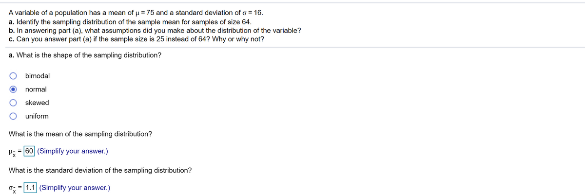 A variable of a population has a mean of µ = 75 and a standard deviation of o = 16.
a. Identify the sampling distribution of the sample mean for samples of size 64.
b. In answering part (a), what assumptions did you make about the distribution of the variable?
c. Can you answer part (a) if the sample size is 25 instead of 64? Why or why not?
a. What is the shape of the sampling distribution?
bimodal
normal
skewed
uniform
What is the mean of the sampling distribution?
= 60 (Simplify your answer.)
What is the standard deviation of the sampling distribution?
o; = 1.1 (Simplify your answer.)
