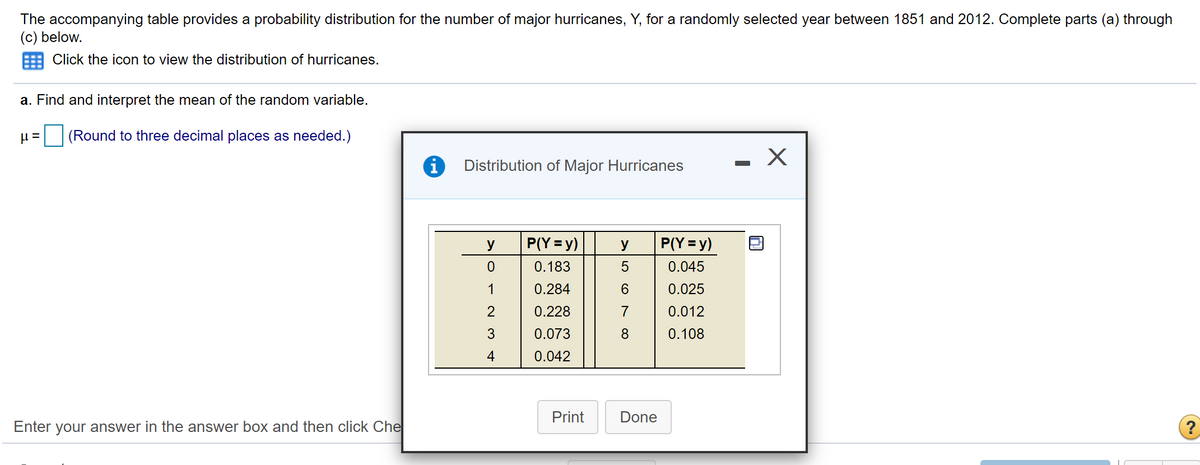The accompanying table provides a probability distribution for the number of major hurricanes, Y, for a randomly selected year between 1851 and 2012. Complete parts (a) through
(c) below.
Click the icon to view the distribution of hurricanes.
a. Find and interpret the mean of the random variable.
(Round to three decimal places as needed.)
- X
Distribution of Major Hurricanes
y
P(Y = y)
y
P(Y = y)
0.183
0.045
1
0.284
0.025
2
0.228
7
0.012
3
0.073
0.108
4
0.042
Print
Done
Enter your answer in the answer box and then click Che
N CO
