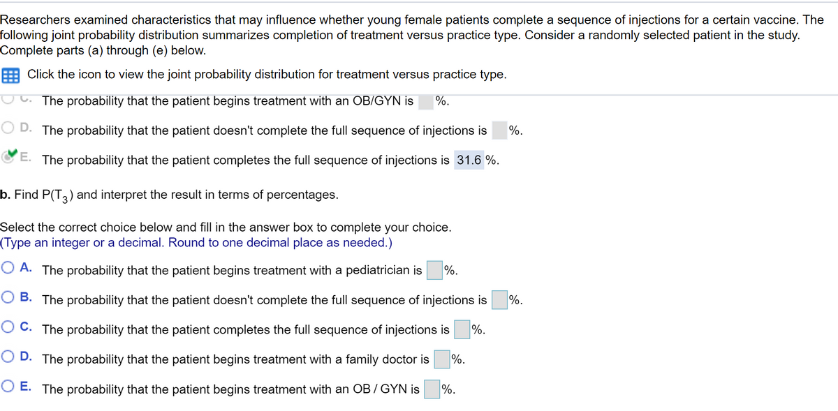 Researchers examined characteristics that may influence whether young female patients complete a sequence of injections for a certain vaccine. The
following joint probability distribution summarizes completion of treatment versus practice type. Consider a randomly selected patient in the study.
Complete parts (a) through (e) below.
Click the icon to view the joint probability distribution for treatment versus practice type.
The probability that the patient begins treatment with an OB/GYN is
%.
D. The probability that the patient doesn't complete the full sequence of injections is
%.
E. The probability that the patient completes the full sequence of injections is 31.6 %.
b. Find P(T3) and interpret the result in terms of percentages.
Select the correct choice below and fill in the answer box to complete your choice.
(Type an integer or a decimal. Round to one decimal place as needed.)
O A. The probability that the patient begins treatment with a pediatrician is
%.
O B. The probability that the patient doesn't complete the full sequence of injections is
%.
O C. The probability that the patient completes the full sequence of injections is
%.
O D. The probability that the patient begins treatment with a family doctor is
%.
O E. The probability that the patient begins treatment with an OB / GYN is
%.
