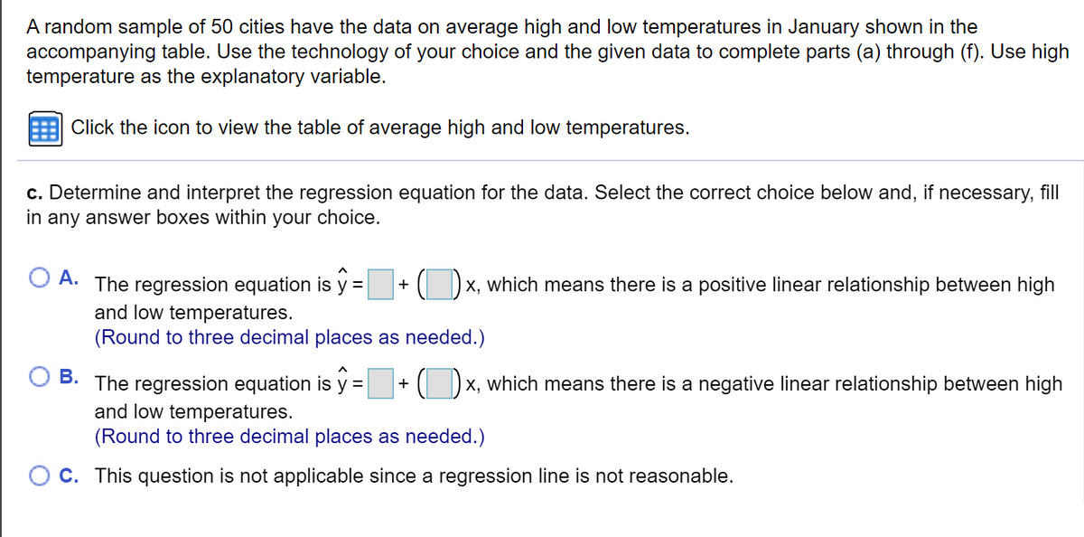 A random sample of 50 cities have the data on average high and low temperatures in January shown in the
accompanying table. Use the technology of your choice and the given data to complete parts (a) through (f). Use high
temperature as the explanatory variable.
Click the icon to view the table of average high and low temperatures.
c. Determine and interpret the regression equation for the data. Select the correct choice below and, if necessary, fill
in any answer boxes within your choice.
A.
The regression equation is y =
( Dx, which means there is a positive linear relationship between high
+
and low temperatures.
(Round to three decimal places as needed.)
В.
(Dx, which means there is a negative linear relationship between high
The regression equation is y =
and low temperatures.
(Round to three decimal places as needed.)
C. This question is not applicable since a regression line is not reasonable.
