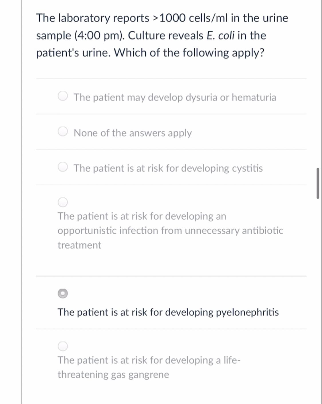 The laboratory reports >1000 cells/ml in the urine
sample (4:00 pm). Culture reveals E. coli in the
patient's urine. Which of the following apply?
The patient may develop dysuria or hematuria
None of the answers apply
The patient is at risk for developing cystitis
The patient is at risk for developing an
opportunistic infection from unnecessary antibiotic
treatment
The patient is at risk for developing pyelonephritis
The patient is at risk for developing a life-
threatening gas gangrene
