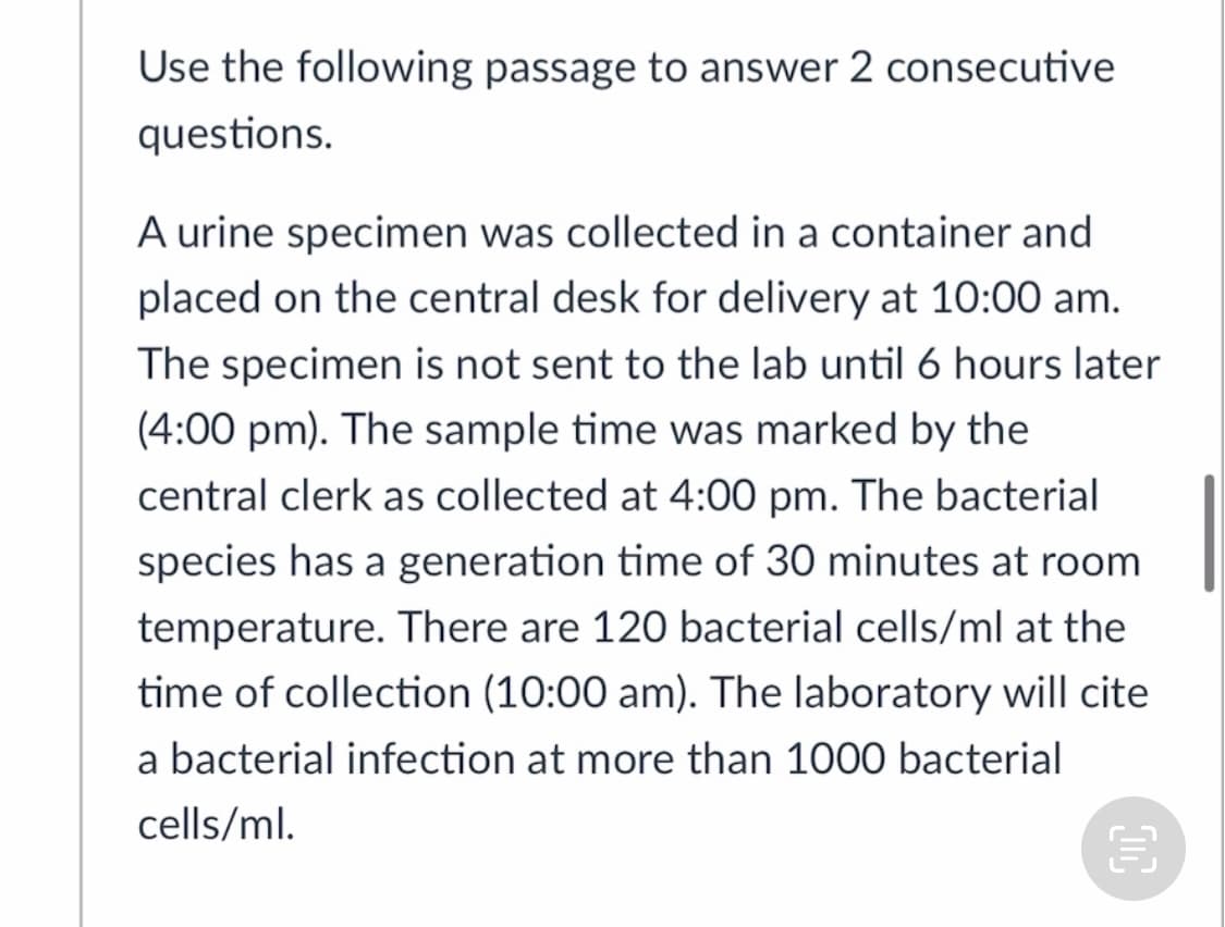 Use the following passage to answer 2 consecutive
questions.
A urine specimen was collected in a container and
placed on the central desk for delivery at 10:00 am.
The specimen is not sent to the lab until 6 hours later
(4:00 pm). The sample time was marked by the
central clerk as collected at 4:00 pm. The bacterial
species has a generation time of 30 minutes at room
temperature. There are 120 bacterial cells/ml at the
time of collection (10:00 am). The laboratory will cite
a bacterial infection at more than 1000 bacterial
cells/ml.
