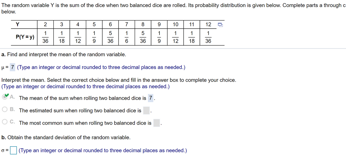 The random variable Y is the sum of the dice when two balanced dice are rolled. Its probability distribution is given below. Complete parts a through c
below.
Y
3
4
5
7
9
10
11
12
1
1
5
5
1
1
1
P(Y = y)
36
18
12
9.
36
6.
12
18
36
a. Find and interpret the mean of the random variable.
H = 7 (Type an integer or decimal rounded to three decimal places as needed.)
Interpret the mean. Select the correct choice below and fill in the answer box to complete your choice.
(Type an integer or decimal rounded to three decimal places as needed.)
A. The mean of the sum when rolling two balanced dice is 7.
B. The estimated sum when rolling two balanced dice is
O C. The most common sum when rolling two balanced dice is
b. Obtain the standard deviation of the random variable.
(Type an integer or decimal rounded to three decimal places as needed.)
