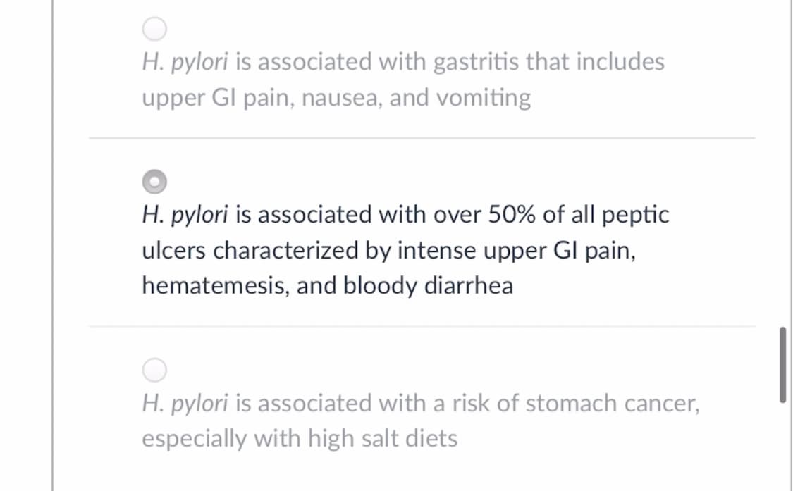 H. pylori is associated with gastritis that includes
upper GI pain, nausea, and vomiting
H. pylori is associated with over 50% of all peptic
ulcers characterized by intense upper Gl pain,
hematemesis, and bloody diarrhea
H. pylori is associated with a risk of stomach cancer,
especially with high salt diets
