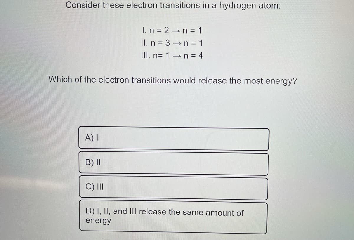 Consider these electron transitions in a hydrogen atom:
I. n = 2→n = 1
II. n = 3 n = 1
III. n= 1 →n = 4
Which of the electron transitions would release the most energy?
A) I
B) II
C) II
D) I, II, and III release the same amount of
energy
