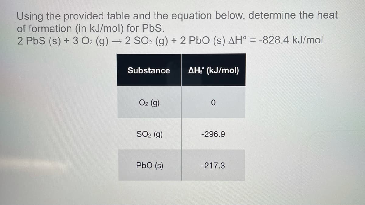 Using the provided table and the equation below, determine the heat
of formation (in kJ/mol) for PbS.
2 PbS (s) + 3 O2 (g) →2 SO2 (g) + 2 PbO (s) AH° = -828.4 kJ/mol
Substance
AH? (kJ/mol)
O2 (g)
SO2 (g)
-296.9
PbO (s)
-217.3
