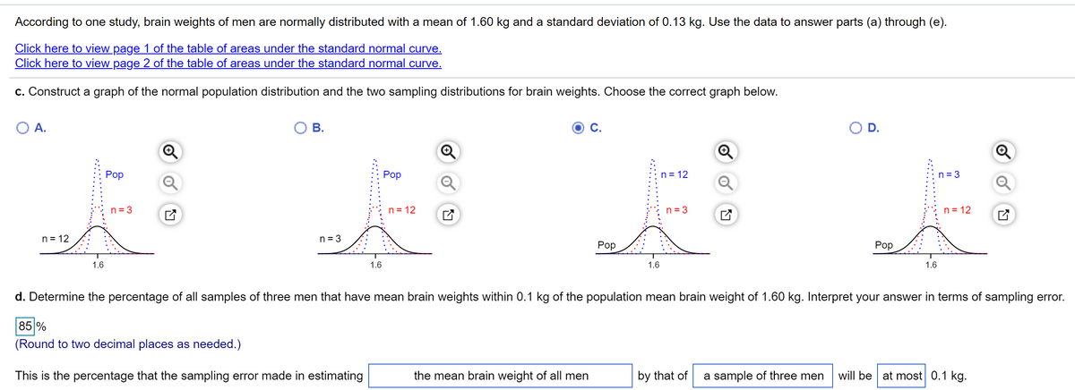 According to one study, brain weights of men are normally distributed with a mean of 1.60 kg and a standard deviation of 0.13 kg. Use the data to answer parts (a) through (e).
Click here to view page 1 of the table of areas under the standard normal curve.
Click here to view page 2 of the table of areas under the standard normal curve.
c. Construct a graph of the normal population distribution and the two sampling distributions for brain weights. Choose the correct graph below.
O A.
В.
С.
OD.
Роp
Pop
n = 12
n = 3
n = 3
n = 12
n = 3
n = 12
n = 12
n = 3
Pop
Роp
1.6
1.6
1.6
1.6
d. Determine the percentage of all samples of three men that have mean brain weights within 0.1 kg of the population mean brain weight of 1.60 kg. Interpret your answer in terms of sampling error.
85 %
(Round to two decimal places as needed.)
This is the percentage that the sampling error made in estimating
the mean brain weight of all men
by that of
a sample of three men
will be at most 0.1 kg.
