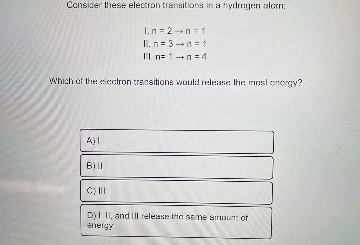 Consider these electron transitions in a hydrogen atom:
I. n = 2 →n = 1
II. n = 3 → n = 1
III. n= 1 → n = 4
Which of the electron transitions would release the most energy?
A) I
B) II
C) II
D) I, II, and II release the same amount of
energy
