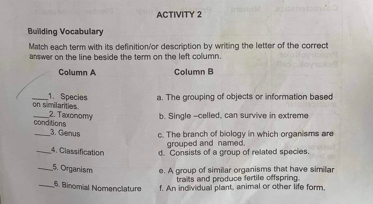 1. Species
Building Vocabulary
Match each term with its definition/or description by writing the letter of the correct
answer on the line beside the term on the left column.
Column A
Column B
on similarities.
2. Taxonomy
de ACTIVITY 2
conditions
BIONOM apitehvetoscho
3. Genus
4. Classification
5. Organism
6. Binomial Nomenclature
dois
a. The grouping of objects or information based
b. Single-celled, can survive in extreme
c. The branch of biology in which organisms are
grouped and named.
d. Consists of a group of related species.
e. A group of similar organisms that have similar
traits and produce fertile offspring.
f. An individual plant, animal or other life form.