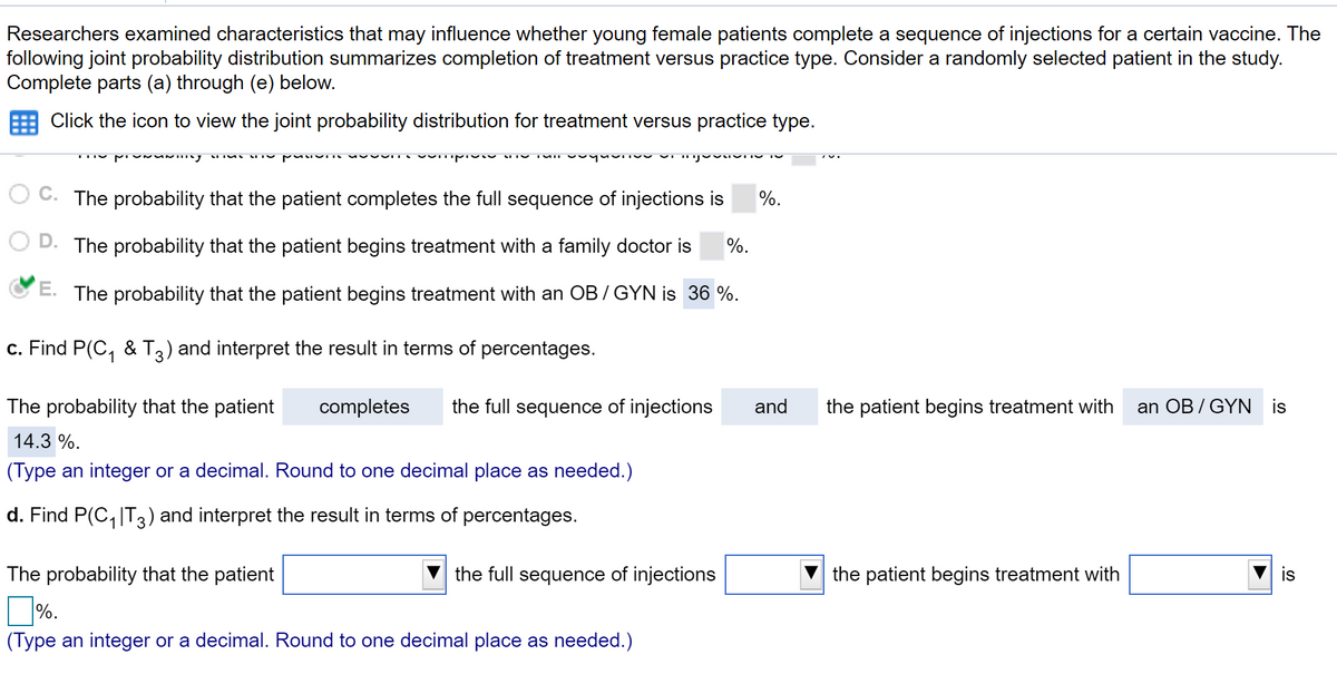 Researchers examined characteristics that may influence whether young female patients complete a sequence of injections for a certain vaccine. The
following joint probability distribution summarizes completion of treatment versus practice type. Consider a randomly selected patient in the study.
Complete parts (a) through (e) below.
Click the icon to view the joint probability distribution for treatment versus practice type.
The probability that the patient completes the full sequence of injections is
%.
The probability that the patient begins treatment with a family doctor is
%.
E. The probability that the patient begins treatment with an OB / GYN is 36 %.
c. Find P(C, & T3) and interpret the result in terms of percentages.
The probability that the patient
completes
the full sequence of injections
and
the patient begins treatment with
an OB /GYN is
14.3 %.
(Type an integer or a decimal. Round to one decimal place as needed.)
d. Find P(C, |T3) and interpret the result in terms of percentages.
The probability that the patient
the full sequence of injections
the patient begins treatment with
|%.
(Type an integer or a decimal. Round to one decimal place as needed.)
