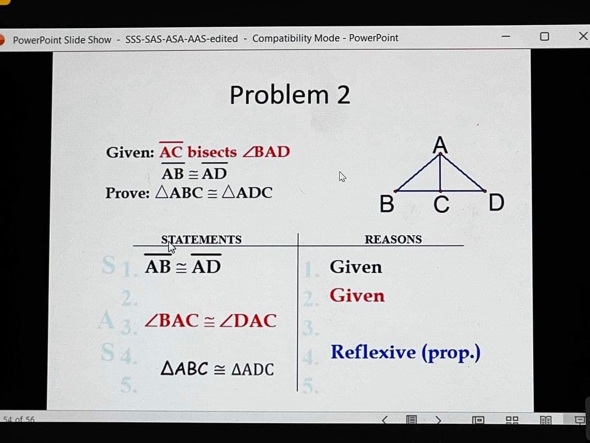 PowerPoint Slide Show - SSS-SAS-ASA-AAS-edited Compatibility Mode - PowerPoint
54 of 56
Problem 2
Given: AC bisects ZBAD
ABAD
Prove: AABC = AADC
STATEMENTS
$1. AB = AD
2.
A 3, ZBAC = ZDAC
31
S 4.
5.
AABC AADC
в с
REASONS
A
1. Given
2. Given
4 Reflexive (prop.)
-
D
9.9
C
X
10