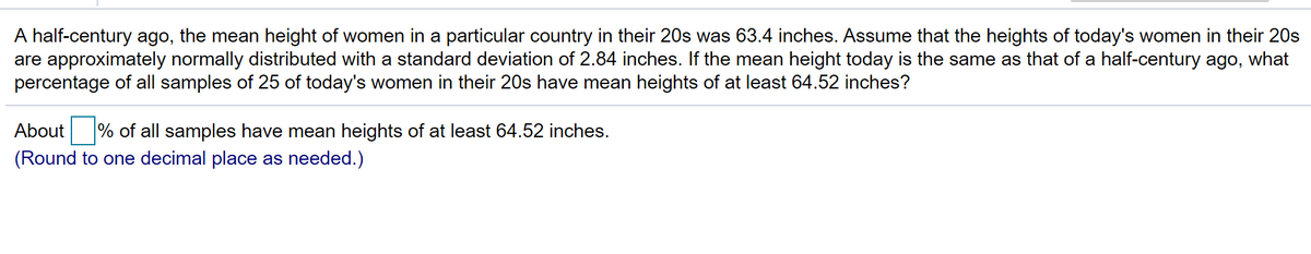 A half-century ago, the mean height of women in a particular country in their 20s was 63.4 inches. Assume that the heights of today's women in their 20s
are approximately normally distributed with a standard deviation of 2.84 inches. If the mean height today is the same as that of a half-century ago, what
percentage of all samples of 25 of today's women in their 20s have mean heights of at least 64.52 inches?
About
% of all samples have mean heights of at least 64.52 inches.
(Round to one decimal place as needed.)
