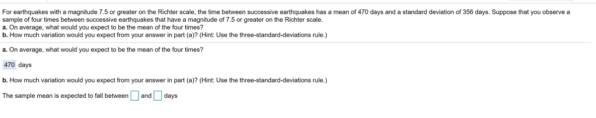 For earthquakes with a magnitude 7.5 or greater on the Richter scale, the time between successive earthquakes has a mean of 470 days and a standard deviation of 356 days. Suppose that you observe a
sample of four times between successive earthquakes that have a magnitude of 7.5 or greater on the Richter scale.
a. On average, what would you expect to be the mean of the four times?
b. How much variation would you expect from your answer in part (a)? (Hint: Use the three-standard-deviations rule.)
a. On average, what would you expect to be the mean of the four times?
470 days
b. How much variation would you expect from your answer in part (a)? (Hint: Use the three-standard-deviations rule.)
The sample mean is expected to fall between
and
days
