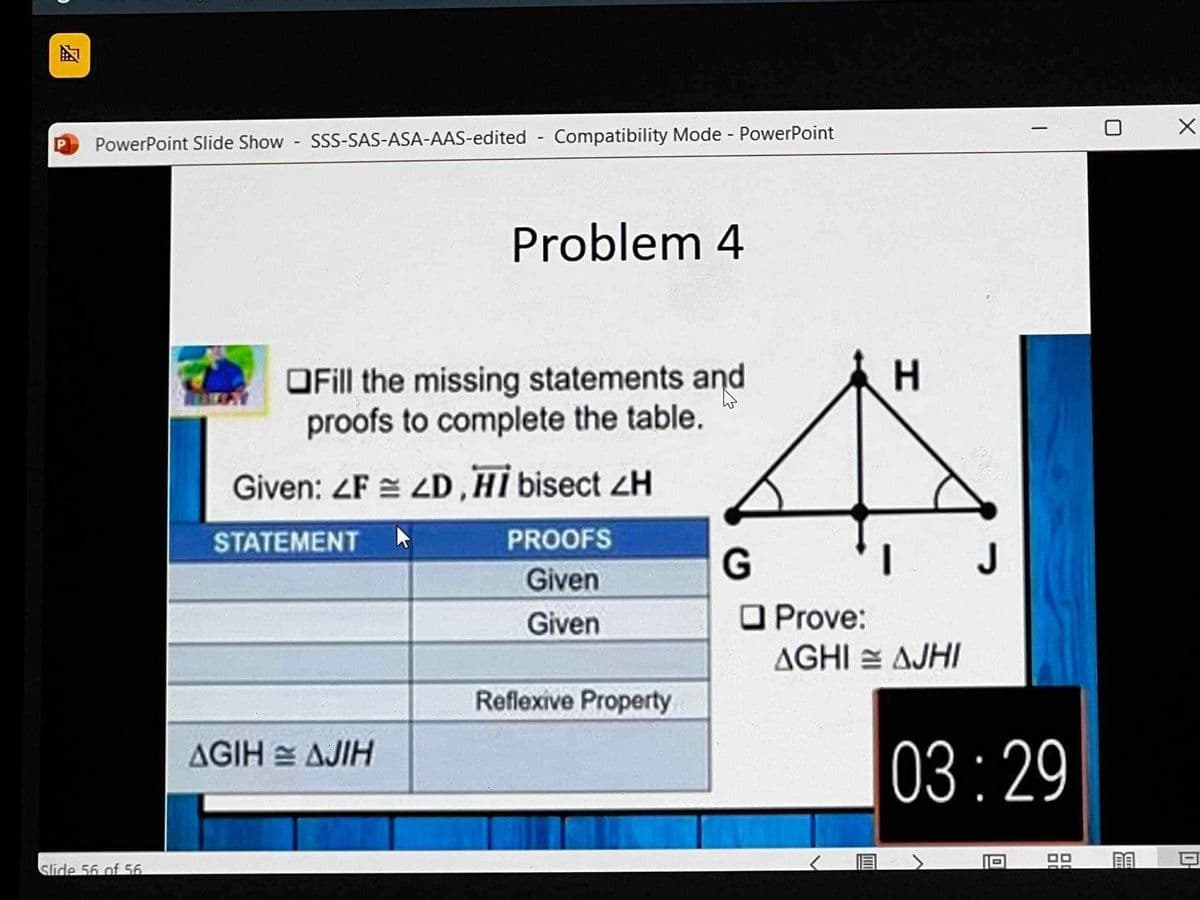 A
PowerPoint Slide Show - SSS-SAS-ASA-AAS-edited - Compatibility Mode - PowerPoint
Slide 56 of 56.
Problem 4
OFill the missing statements and
proofs to complete the table.
Given: ZF 4D, HI bisect ZH
STATEMENT ▸
PROOFS
Given
Given
AGIH AJIH
Reflexive Property
G
☐ Prove:
H
AGHI AJHI
03:29
館
X
0