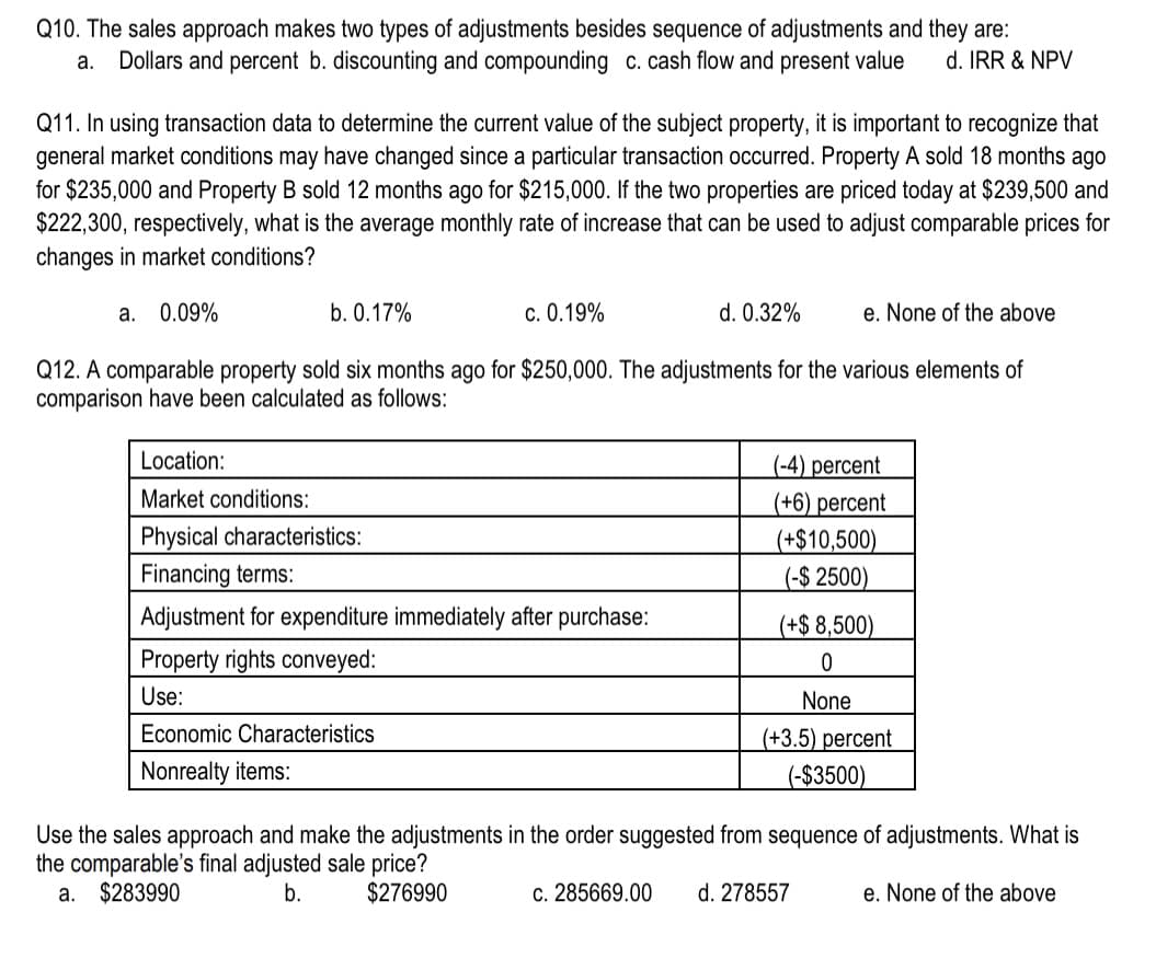 Q10. The sales approach makes two types of adjustments besides sequence of adjustments and they are:
a. Dollars and percent b. discounting and compounding c. cash flow and present value d. IRR & NPV
Q11. In using transaction data to determine the current value of the subject property, it is important to recognize that
general market conditions may have changed since a particular transaction occurred. Property A sold 18 months ago
for $235,000 and Property B sold 12 months ago for $215,000. If the two properties are priced today at $239,500 and
$222,300, respectively, what is the average monthly rate of increase that can be used to adjust comparable prices for
changes in market conditions?
a. 0.09%
b. 0.17%
c. 0.19%
Location:
Market conditions:
Physical characteristics:
Financing terms:
Adjustment for expenditure immediately after purchase:
Property rights conveyed:
Use:
Economic Characteristics
Nonrealty items:
d. 0.32%
Q12. A comparable property sold six months ago for $250,000. The adjustments for the various elements of
comparison have been calculated as follows:
e. None of the above
(-4) percent
(+6) percent
(+$10,500)
(-$2500)
(+$ 8,500)
0
None
(+3.5) percent
(-$3500)
Use the sales approach and make the adjustments in the order suggested from sequence of adjustments. What is
the comparable's final adjusted sale price?
a. $283990
b.
$276990
c. 285669.00 d. 278557
e. None of the above