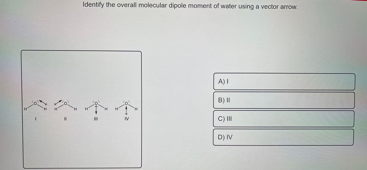 Identify the overall molecular dipole moment of water using a vector arrow.
A) I
B)II
H.
H.
H
H.
H.
C) II
II
II
IV
D) IV
エ
