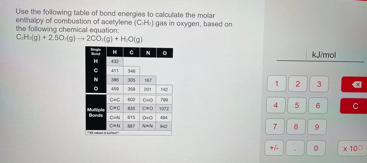 Use the following table of bond energies to calculate the molar
enthalpy of combustion of acetylene (C2H2) gas in oxygen, based on
the following chemical equation:
C2H2(g) + 2.502(g) → 2CO2(g) + H2O(g)
->
Single
H.
C
N
kJ/mol
Bond
H
432
C
411
346
386
305
167
1
459
358
201
142
C=C
602
C=O
799
4
6.
C
Multiple
C=C
835
C=0
1072
Bonds
C=N
615
O=0
494
C=N
887
N=N
942
8.
9.
**All values in kJ/mol**
+/-
X 100
2.
7.
