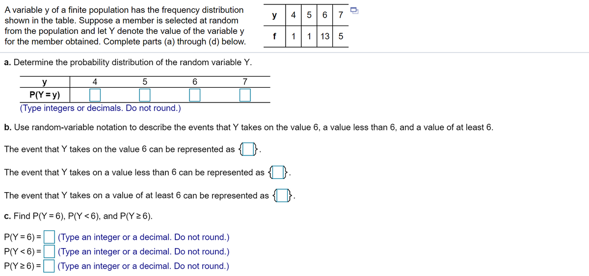 A variable y of a finite population has the frequency distribution
shown in the table. Suppose a member is selected at random
from the population and let Y denote the value of the variable y
for the member obtained. Complete parts (a) through (d) below.
y
4
5 6 7
1
1
13 5
a. Determine the probability distribution of the random variable Y.
4
6.
7
y
P(Y = y)
(Type integers or decimals. Do not round.)
b. Use random-variable notation to describe the events that Y takes on the value 6, a value less than 6, and a value of at least 6.
The event that Y takes on the value 6 can be represented as
The event that Y takes on a value less than 6 can be represented as
The event that Y takes on a value of at least 6 can be represented as
c. Find P(Y = 6), P(Y < 6), and P(Y > 6).
P(Y = 6) =
(Type an integer or a decimal. Do not round.)
P(Y<6) =
(Type an integer or a decimal. Do not round.)
P(Y 2 6) =
(Type an integer or a decimal. Do not round.)
