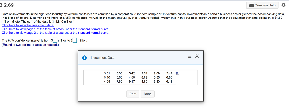 8.2.69
Question Help
Data on investments in the high-tech industry by venture capitalists are compiled by a corporation. A random sample of 18 venture-capital investments in a certain business sector yielded the accompanying data,
in millions of dollars. Determine and interpret a 95% confidence interval for the mean amount, µ, of all venture-capital investments in this business sector. Assume that the population standard deviation is $1.82
million. (Note: The sum of the data is $112.40 million.)
Click here to view the investment data.
Click here to view page 1 of the table of areas under the standard normal curve.
Click here to view page 2 of the table of areas under the standard normal curve.
The 95% confidence interval is from $
million to $
million.
(Round to two decimal places as needed.)
Investment Data
5.31
5.80
5.42
9.74
2.89
5.49
5.40
5.66
4.50
8.63
5.85
6.85
4.58
7.85
9.17
4.85
8.30
6.11
Print
Done
