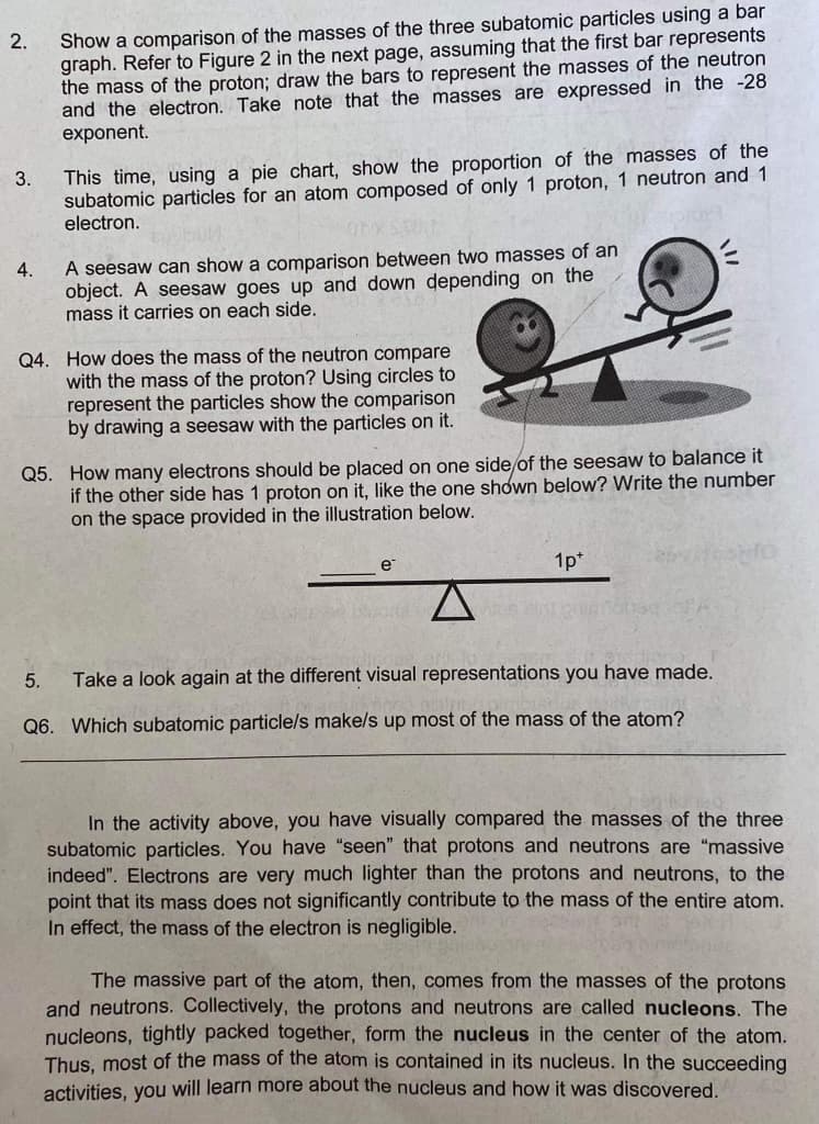 2.
3.
4.
Show a comparison of the masses of the three subatomic particles using a bar
graph. Refer to Figure 2 in the next page, assuming that the first bar represents
the mass of the proton; draw the bars to represent the masses of the neutron
and the electron. Take note that the masses are expressed in the -28
exponent.
This time, using a pie chart, show the proportion of the masses of the
subatomic particles for an atom composed of only 1 proton, 1 neutron and 1
electron.
A seesaw can show a comparison between two masses of an
object. A seesaw goes up and down depending on the
mass it carries on each side.
Q4. How does the mass of the neutron compare
with the mass of the proton? Using circles to
represent the particles show the comparison
by drawing a seesaw with the particles on it.
5.
Q5. How many electrons should be placed on one side of the seesaw to balance it
if the other side has 1 proton on it, like the one shown below? Write the number
on the space provided in the illustration below.
e
1p+
Take a look again at the different visual representations you have made.
Q6. Which subatomic particle/s make/s up most of the mass of the atom?
V
In the activity above, you have visually compared the masses of the three
subatomic particles. You have "seen" that protons and neutrons are "massive
indeed". Electrons are very much lighter than the protons and neutrons, to the
point that its mass does not significantly contribute to the mass of the entire atom.
In effect, the mass of the electron is negligible.
The massive part of the atom, then, comes from the masses of the protons
and neutrons. Collectively, the protons and neutrons are called nucleons. The
nucleons, tightly packed together, form the nucleus in the center of the atom.
Thus, most of the mass of the atom is contained in its nucleus. In the succeeding
activities, you will learn more about the nucleus and how it was discovered.