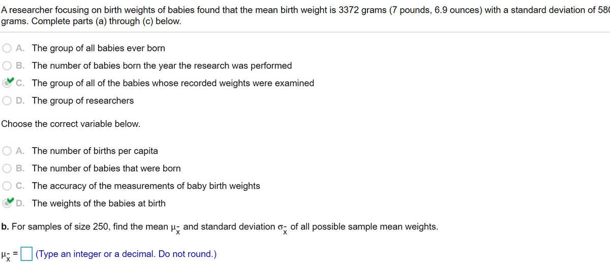A researcher focusing on birth weights of babies found that the mean birth weight is 3372 grams (7 pounds, 6.9 ounces) with a standard deviation of 580
grams. Complete parts (a) through (c) below.
A. The group of all babies ever born
B. The number of babies born the year the research was performed
C. The group of all of the babies whose recorded weights were examined
D. The group of researchers
Choose the correct variable below.
A. The number of births per capita
B. The number of babies that were born
C. The accuracy of the measurements of baby birth weights
D. The weights of the babies at birth
b. For samples of size 250, find the mean u, and standard deviation o, of all possible sample mean weights.
(Type an integer or a decimal. Do not round.)
