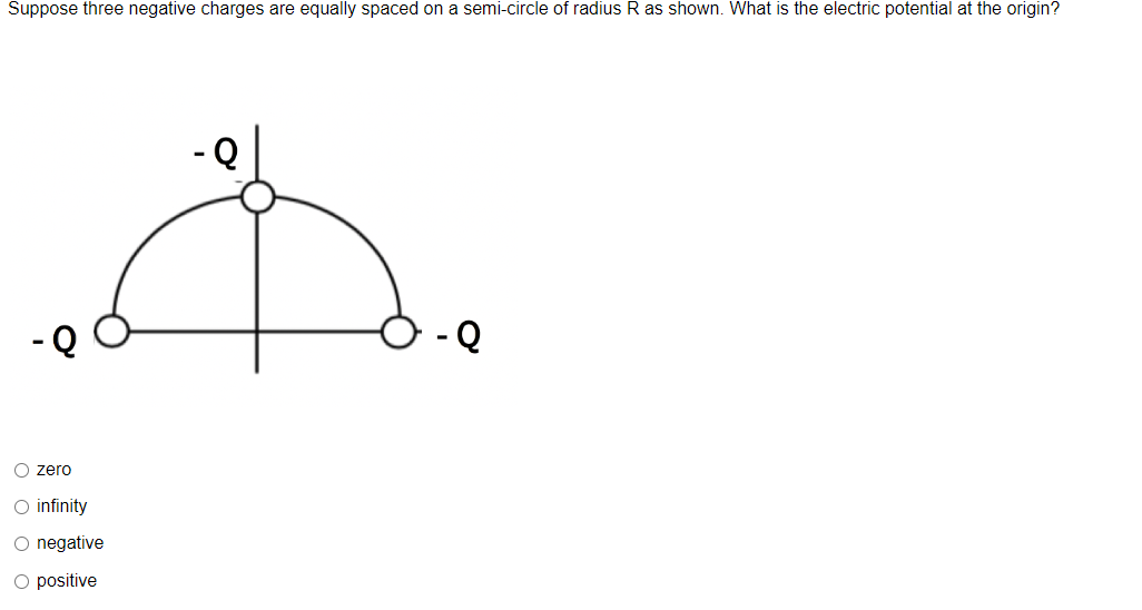 Suppose three negative charges are equally spaced on a semi-circle of radius R as shown. What is the electric potential at the origin?
-Q
O zero
D
O infinity
O negative
O positive