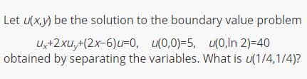 Let u(x,y) be the solution to the boundary value problem
U,+2xu,+(2x-6)u=0, u(0,0)-5, 0,ln 2)=40
obtained by separating the variables. What is u(1/4,1/4)?
