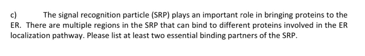 c) The signal recognition particle (SRP) plays an important role in bringing proteins to the
ER. There are multiple regions in the SRP that can bind to different proteins involved in the ER
localization pathway. Please list at least two essential binding partners of the SRP.