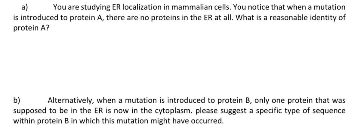 a)
You are studying ER localization in mammalian cells. You notice that when a mutation
is introduced to protein A, there are no proteins in the ER at all. What is a reasonable identity of
protein A?
b)
Alternatively, when a mutation is introduced to protein B, only one protein that was
supposed to be in the ER is now in the cytoplasm. please suggest a specific type of sequence
within protein B in which this mutation might have occurred.