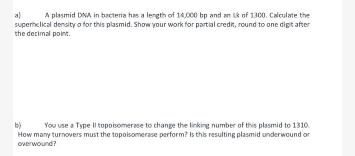 a) A plasmid DNA in bacteria has a length of 14,000 bp and an Lk of 1300. Calculate the
superhelical density o for this plasmid. Show your work for partial credit, round to one digit after
the decimal point.
b)
You use a Type II topoisomerase to change the linking number of this plasmid to 1310.
How many turnovers must the topoisomerase perform? Is this resulting plasmid underwound or
overwound?