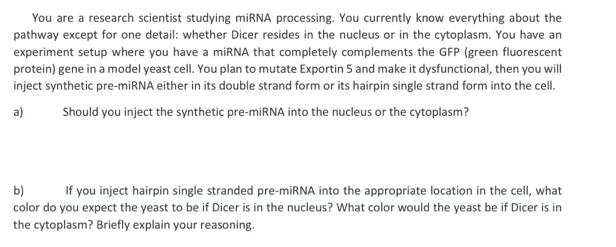 You are a research scientist studying miRNA processing. You currently know everything about the
pathway except for one detail: whether Dicer resides in the nucleus or in the cytoplasm. You have an
experiment setup where you have a miRNA that completely complements the GFP (green fluorescent
protein) gene in a model yeast cell. You plan to mutate Exportin 5 and make it dysfunctional, then you will
inject synthetic pre-miRNA either in its double strand form or its hairpin single strand form into the cell.
Should you inject the synthetic pre-miRNA into the nucleus or the cytoplasm?
a)
b)
If you inject hairpin single stranded pre-miRNA into the appropriate location in the cell, what
color do you expect the yeast to be if Dicer is in the nucleus? What color would the yeast be if Dicer is in
the cytoplasm? Briefly explain your reasoning.