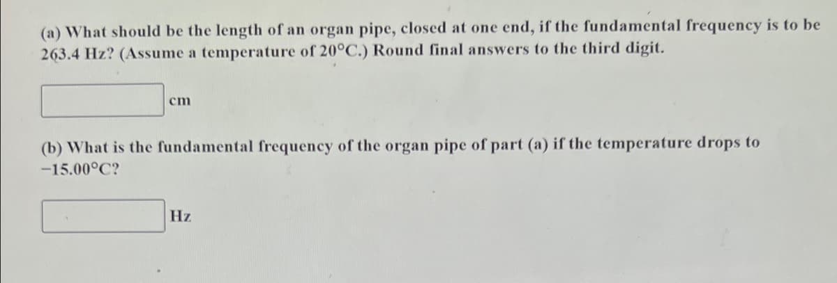 (a) What should be the length of an organ pipe, closed at one end, if the fundamental frequency is to be
263.4 Hz? (Assume a temperature of 20°C.) Round final answers to the third digit.
cm
(b) What is the fundamental frequency of the organ pipe of part (a) if the temperature drops to
-15.00°C?
Hz
