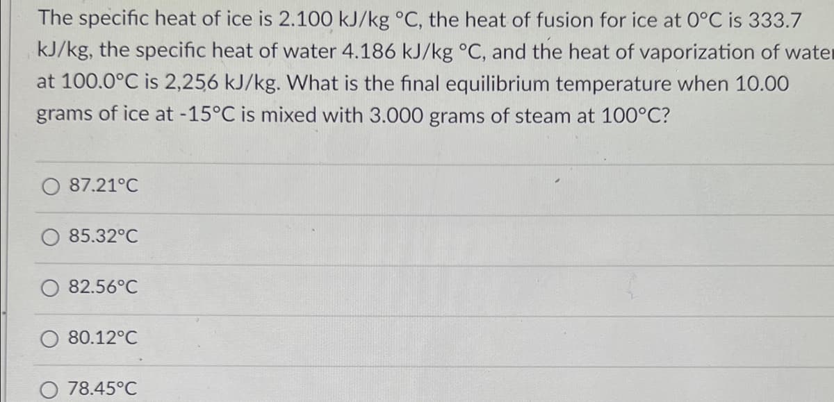 The specific heat of ice is 2.100 kJ/kg °C, the heat of fusion for ice at 0°C is 333.7
kJ/kg, the specific heat of water 4.186 kJ/kg °C, and the heat of vaporization of water
at 100.0°C is 2,256 kJ/kg. What is the final equilibrium temperature when 10.00
grams of ice at -15°C is mixed with 3.000 grams of steam at 100°C?
87.21°C
85.32°C
82.56°C
80.12°C
O 78.45°C
