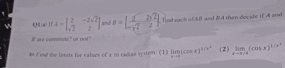 -2√2]
- 1²/²2 -2/² 1 and 8-1-²2 21 21
B =
Q1:a\If A =
B are commute? or not?
find each ofAB and BA then decide if A and
b) Find the limits for values of x in radian system: (1) lim (cos x) ¹/x²
x-0
(2) lim (cos x) ¹/x²
X-π/4