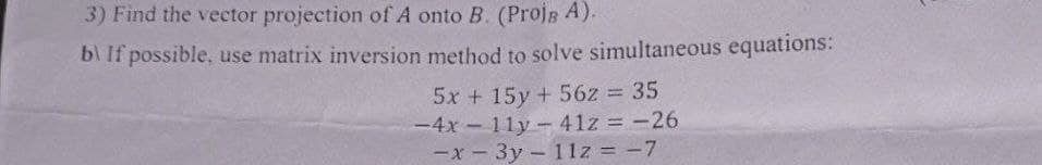 3) Find the vector projection of A onto B. (Projs A).
b) If possible, use matrix inversion method to solve simultaneous equations:
5x +15y+56z = 35
-4x-11y-41z = -26
-x-3y - 11z = -7