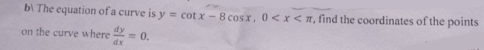 b\ The equation of a curve is y = cotx - 8 cos x, 0 < x < π, find the coordinates of the points
on the curve where dy = 0.
dx