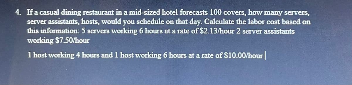 4. If a casual dining restaurant in a mid-sized hotel forecasts 100 covers, how many servers,
server assistants, hosts, would you schedule on that day. Calculate the labor cost based on
this information: 5 servers working 6 hours at a rate of $2.13/hour 2 server assistants
working $7.50/hour
1 host working 4 hours and 1 host working 6 hours at a rate of $10.00/hour |